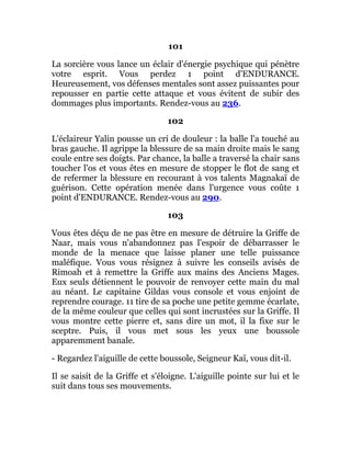 101
La sorcière vous lance un éclair d'énergie psychique qui pénètre
votre esprit. Vous perdez 1 point d'ENDURANCE.
Heureusement, vos défenses mentales sont assez puissantes pour
repousser en partie cette attaque et vous évitent de subir des
dommages plus importants. Rendez-vous au 236.
102
L'éclaireur Yalin pousse un cri de douleur : la balle l'a touché au
bras gauche. Il agrippe la blessure de sa main droite mais le sang
coule entre ses doigts. Par chance, la balle a traversé la chair sans
toucher l'os et vous êtes en mesure de stopper le flot de sang et
de refermer la blessure en recourant à vos talents Magnakaï de
guérison. Cette opération menée dans l'urgence vous coûte 1
point d'ENDURANCE. Rendez-vous au 290.
103
Vous êtes déçu de ne pas être en mesure de détruire la Griffe de
Naar, mais vous n'abandonnez pas l'espoir de débarrasser le
monde de la menace que laisse planer une telle puissance
maléfique. Vous vous résignez à suivre les conseils avisés de
Rimoah et à remettre la Griffe aux mains des Anciens Mages.
Eux seuls détiennent le pouvoir de renvoyer cette main du mal
au néant. Le capitaine Gildas vous console et vous enjoint de
reprendre courage. 11 tire de sa poche une petite gemme écarlate,
de la même couleur que celles qui sont incrustées sur la Griffe. Il
vous montre cette pierre et, sans dire un mot, il la fixe sur le
sceptre. Puis, il vous met sous les yeux une boussole
apparemment banale.
- Regardez l'aiguille de cette boussole, Seigneur Kaï, vous dit-il.
Il se saisit de la Griffe et s'éloigne. L'aiguille pointe sur lui et le
suit dans tous ses mouvements.
 