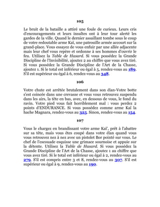 105
Le bruit de la bataille a attiré une foule de curieux. Leurs cris
d'encouragements et leurs insultes ont à leur tour alerté les
gardes de la ville. Quand le dernier assaillant tombe sous le coup
de votre redoutable arme Kaï, une patrouille armée accourt sur la
grand-place. Vous essayez de vous enfuir par une allée adjacente
mais leur chef vous repère et ordonne à ses hommes d'ouvrir le
feu. Utilisez la Table de Hasard. Si vous possédez la Grande
Discipline de l'Invisibilité, ajoutez 2 au chiffre que vous avez tiré.
Si vous possédez la Grande Discipline de l'Art de la Chasse,
ajoutez 1. Si le total est inférieur ou égal à 5, rendez-vous au 189.
S'il est supérieur ou égal à 6, rendez-vous au 348.
106
Votre chute est arrêtée brutalement dans son élan-Votre botte
s'est coincée dans une crevasse et vous vous retrouvez suspendu
dans les airs, la tête en bas, avec, en dessous de vous, le fond du
ravin. Votre pied vous fait horriblement mal : vous perdez 2
points d'ENDURANCE. Si vous possédez comme arme Kaï la
hache Magnara, rendez-vous au 325. Sinon, rendez-vous au 154.
107
Vous le chargez en brandissant votre arme Kaï', prêt à l'abattre
sur sa tête, mais vous êtes coupé dans votre élan quand vous
vous retrouvez nez à nez avec un pistolet Bor pointé sur vous. Le
chef de l'escouade esquisse une grimace sournoise et appuie sur
la détente. Utilisez la Table de Hasard. Si vous possédez la
Grande Discipline de l'Art de la Chasse, ajoutez 1 au chiffre que
vous avez tiré. Si le total est inférieur ou égal à 2, rendez-vous au
279. S'il est compris entre 3 et 8, rendez-vous au 307. S'il est
supérieur ou égal à 9, rendez-vous au 190.
 
