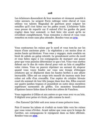108
Les éclaireurs descendent de leur monture et viennent aussitôt à
votre secours. Le sergent Paviz rattrape votre cheval et vous
utilisez vos talents Magnakaï de guérison pour soigner les
entailles qu'il s'est faites sur les pattes avant. L'éclaireur Yalin
vous presse de repartir car il entend d'ici les gardes du pont
s'agiter dans leur sommeil. 11 faut faire vite avant qu'ils ne
s'éveillent complètement. Vous remontez à cheval et vous vous
remettez en route sans plus attendre. Rendez-vous au 272.
109
Vous contournez les ruines par le nord et vous tom-kz sur les
traces d'une ancienne piste : la végétation y est moins drue et
moins haute qu'alentour. Vous vous y engagez, mais soudain un
bruit de sabots au galop retentit. Le grondement arrive du nord
et vous faites signe à vos compagnons de marquer une pause
pour que vous puissiez déterminer ce que c'est. Vous vous mettez
debout sur le dos de votre cheval pour voir au loin et amplifier
votre vision. Vous ne pouvez réprimer un sursaut de stupeur
quand vous voyez fondre sur vous une troupe d'étranges
créatures qui se déplacent dans les hautes herbes à une allure
incroyable. Elles ont un corps très musclé de taureau mais leur
crâne est celle d'un crocodile. Une espèce de crinière hirsute
court du sommet de leur tête jusque dans leur dos. Elles courent
sur quatre jambes trapues et possèdent en outre deux membres
supérieurs surmontés de griffes. Ces monstres brandissent
d'épaisses lances faites dans le bois des arbres de Vanchou.
Vous rapportez à Gildas et aux autres ce que vous avez vu au loin.
Il déglutit avec peine et s'écrie, pâle comme la mort :
- Des Xanons! Qu'Ishir soit avec nous et nous préserve tous.
Puis il tourne les talons et s'enfuit en toute hâte vers les ruines
que vous venez d'éviter. Avant même que vous ayez le temps de
l'arrêter, ses compagnons le rejoignent dans sa fuite effrénée.
Rendez-vous au 299.
 