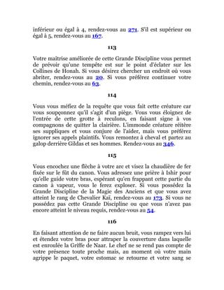 inférieur ou égal à 4, rendez-vous au 271. S'il est supérieur ou
égal à 5, rendez-vous au 167.
113
Votre maîtrise améliorée de cette Grande Discipline vous permet
de prévoir qu'une tempête est sur le point d'éclater sur les
Collines de Honah. Si vous désirez chercher un endroit où vous
abriter, rendez-vous au 20. Si vous préférez continuer votre
chemin, rendez-vous au 63.
114
Vous vous méfiez de la requête que vous fait cette créature car
vous soupçonnez qu'il s'agit d'un piège. Vous vous éloignez de
l'entrée de cette grotte à reculons, en faisant signe à vos
compagnons de quitter la clairière. L'immonde créature réitère
ses suppliques et vous conjure de l'aider, mais vous préférez
ignorer ses appels plaintifs. Vous remontez à cheval et partez au
galop derrière Gildas et ses hommes. Rendez-vous au 346.
115
Vous encochez une flèche à votre arc et visez la chaudière de fer
fixée sur le fût du canon. Vous adressez une prière à Ishir pour
qu'elle guide votre bras, espérant qu'en frappant cette partie du
canon à vapeur, vous le ferez exploser. Si vous possédez la
Grande Discipline de la Magie des Anciens et que vous avez
atteint le rang de Chevalier Kaï, rendez-vous au 173. Si vous ne
possédez pas cette Grande Discipline ou que vous n'avez pas
encore atteint le niveau requis, rendez-vous au 54.
116
En faisant attention de ne faire aucun bruit, vous rampez vers lui
et étendez votre bras pour attraper la couverture dans laquelle
est enroulée la Griffe de Naar. Le chef ne se rend pas compte de
votre présence toute proche mais, au moment où votre main
agrippe le paquet, votre estomac se retourne et votre sang se
 