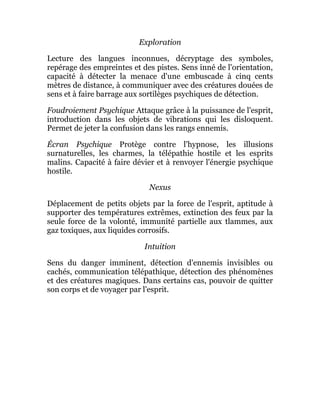 Exploration
Lecture des langues inconnues, décryptage des symboles,
repérage des empreintes et des pistes. Sens inné de l'orientation,
capacité à détecter la menace d'une embuscade à cinq cents
mètres de distance, à communiquer avec des créatures douées de
sens et à faire barrage aux sortilèges psychiques de détection.
Foudroiement Psychique Attaque grâce à la puissance de l'esprit,
introduction dans les objets de vibrations qui les disloquent.
Permet de jeter la confusion dans les rangs ennemis.
Écran Psychique Protège contre l'hypnose, les illusions
surnaturelles, les charmes, la télépathie hostile et les esprits
malins. Capacité à faire dévier et à renvoyer l'énergie psychique
hostile.
Nexus
Déplacement de petits objets par la force de l'esprit, aptitude à
supporter des températures extrêmes, extinction des feux par la
seule force de la volonté, immunité partielle aux tlammes, aux
gaz toxiques, aux liquides corrosifs.
Intuition
Sens du danger imminent, détection d'ennemis invisibles ou
cachés, communication télépathique, détection des phénomènes
et des créatures magiques. Dans certains cas, pouvoir de quitter
son corps et de voyager par l'esprit.
 