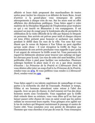 affairée et leurs étals proposent des marchandises de toutes
sortes pour inciter les citoyens à se délester de leurs Rens. Avant
d'arriver à la grand-place vous remarquez de petits
attroupements à chaque coin de rue. Sur les murs sont en effet
affichées des déclarations publiques. Vous faites appel à votre
maîtrise de la Discipline Magnakaï de l'Exploration pour traduire
ce qui y est inscrit en Bhanarien à vos compagnons. Il est
annoncé un jour de congé pour le lendemain afin de permettre la
célébration de la visite officielle de la ville par Sejanoz le Despote
en personne. Son arrivée est prévue pour midi et chaque citoyen
est tenu d'être présent pour honorer et acclamer son maître
pendant le défilé dans les rues de la ville. Vos sens Kaï vous
disent que la venue de Sejanoz à Yua Tzhan ne peut signifier
qu'une seule chose : il veut récupérer la Griffe de Naar. La
proclamation de son arrivée prochaine vous rappelle à que! point
il est urgent de retrouver la Griffe avant lui. Vous parcourez du
regard les bâtiments alentour pour trouver une auberge où loger
les chevaux pour la nuit. Les rues de cette cité sont bondées, il est
préférable d'être à pied pour faciliter vos recherches. Plusieurs
auberges bordent la place mais il n'y en a que deux munies
d'écuries : La Princesse de la Prairie et L'Abreuvoir Doré. Si
vous désirez aller jeter un coup d'œil à La Princesse de la Prairie,
rendez-vous au 273. Si vous préférez vous rendre à L'Abreuvoir
Doré, rendez-vous au 149.
119
Vous faites appel à vos talents supérieurs de camouflage et vous
partez à la recherche du chef de l'escouade. Pendant ce temps,
Gildas et ses hommes attendront votre retour à l'abri des
regards. Avec un peu de chance, le chef ennemi est l'un des deux
hommes morts sous l'avalanche. Vous rappelant que la Griffe
était coincée dans sa ceinture, vous vous dites qu'il ne faut pas
laisser passer cette chance de vous en saisir avant que les autres
soldats ne recouvrent leurs esprits. Vous grimpez avec agilité sur
le tas de rochers qui bloquent maintenant le passage et sautez de
l'autre côté. Vous constatez avec une pointe de déception que
l'homme que vous cherchez n'est pas de ceux-là. Vous remarquez
 