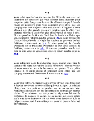 124
Vous faites appel à vos pouvoirs sur les éléments pour créer un
tourbillon de poussière que vous espérez assez puissant pour
emporter cette dangereuse femme. Sa silhouette se perd dans le
nuage de poussière mais vous constatez avec effroi que vos
compagnons sont toujours sous son pouvoir. Craignant d'avoir
affaire à une plus grande puissance magique que la vôtre, vous
préférez réfléchir à un moyen plus efficace pour en venir à bout.
Si vous possédez la Grande Discipline de l'Alchimie Kaï et que
vous souhaitez l'utiliser, rendez-vous au 151. Si vous possédez la
Grande Discipline de la Magie des Anciens et que vous désirez
l'utiliser, rendez-vous au 53. Si vous possédez la Grande
Discipline de la Puissance Psychique et que vous décidez de
l'utiliser, rendez-vous au 281. Si vous ne possédez rien de tout
cela ou que vous ne voulez pas vous en servir, rendez-vous au
164.
125
Vous retournez dans l'antichambre mais, quand vous tirez le
verrou de la porte pour entrer dans le réfectoire, l'alarme retentit
et vous entendez les voix bourrues des gardes. Vous prêtez
l'oreille à ce qu'ils disent et apprenez avec effroi que vos
compagnons ont été découverts. Rendez-vous au 239.
126
Vous tirez votre arme Kaï de son fourreau et vous vous tenez prêt
à frapper une de ces horreurs ailées qui vous attaque. La créature
plonge sur vous puis va se percher sur un rocher non loin,
repliant ses ailes dans son dos et bombant sa poitrine aux plumes
claires. Vous observez son corps sec et vigoureux hérissé de
centaines de pointes en corne. De sa gueule aux crocs acérés
coule une bave écumeuse. Sa vue vous noue l'estomac. Elle se
prépare maintenant à vous attaquer et vous ne pouvez éviter cet
affrontement.
 