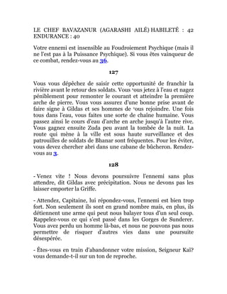 LE CHEF BAVAZANUR (AGARASHI AILÉ) HABILETÉ : 42
ENDURANCE : 40
Votre ennemi est insensible au Foudroiement Psychique (mais il
ne l'est pas à la Puissance Psychique). Si vous êtes vainqueur de
ce combat, rendez-vous au 36.
127
Vous vous dépêchez de saisir cette opportunité de franchir la
rivière avant le retour des soldats. Vous vous jetez à l'eau et nagez
péniblement pour remonter le courant et atteindre la première
arche de pierre. Vous vous assurez d'une bonne prise avant de
faire signe à Gildas et ses hommes de vous rejoindre. Une fois
tous dans l'eau, vous faites une sorte de chaîne humaine. Vous
passez ainsi le cours d'eau d'arche en arche jusqu'à l'autre rive.
Vous gagnez ensuite Zuda peu avant la tombée de la nuit. La
route qui mène à la ville est sous haute surveillance et des
patrouilles de soldats de Bhanar sont fréquentes. Pour les éviter,
vous devez chercher abri dans une cabane de bûcheron. Rendez-
vous au 3.
128
- Venez vite ! Nous devons poursuivre l'ennemi sans plus
attendre, dit Gildas avec précipitation. Nous ne devons pas les
laisser emporter la Griffe.
- Attendez, Capitaine, lui répondez-vous, l'ennemi est bien trop
fort. Non seulement ils sont en grand nombre mais, en plus, ils
détiennent une arme qui peut nous balayer tous d'un seul coup.
Rappelez-vous ce qui s'est passé dans les Gorges de Sunderer.
Vous avez perdu un homme là-bas, et nous ne pouvons pas nous
permettre de risquer d'autres vies dans une poursuite
désespérée.
- Êtes-vous en train d'abandonner votre mission, Seigneur Kaï?
vous demande-t-il sur un ton de reproche.
 