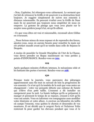 - Non, Capitaine, lui rétorquez-vous calmement. Le serment que
j'ai fait de retrouver la Griffe et de pourvoir à sa destruction tient
toujours. Je suggère simplement de suivre nos ennemis à
distance raisonnable. Ils peuvent s'enfuir avec la Griffe de Naar
mais ils ne pourront pas toujours nous empêcher de nous en
emparer. La gemme de pistage que vous avez placée sur le
sceptre nous guidera jusqu'à lui, où qu'ils aillent.
- Ce que vous dites est vrai et raisonnable, reconnaît alors Gildas
en s'excusant.
_ Nous ferions mieux de nous reposer et de reprendre des forces,
ajoutez-vous, nous en aurons besoin pour remettre la main sur
cet artefact maudit avant qu'il ne tombe dans celle de Sejanoz le
Despote.
A moins de posséder la Grande Discipline de l'Art de la Chasse,
vous devez prendre un Repas maintenant ou vous perdez 3
points d'ENDURANCE. Rendez-vous au 201.
129
Après quelques minutes d'efforts intenses, le mécanisme cède et
les battants des portes s'ouvrent. Rendez-vous au 168.
130
Presque toute la journée, vous parcourez des pâturages
apparemment sans fin tout en suivant de loin la progression de
vos ennemis. Ce n'est qu'à la tombée de la nuit que vous notez un
changement : votre vue perçante détecte une colonne de fumée
qui s'élève d'un petit taillis. L'ennemi a dû installer un
campement pour la nuit. La fumée indique qu'ils se préparent à
manger et prennent le temps de se reposer, croyant à tort qu'ils
vous ont semés. Vous en informez vos compagnons sans modifier
votre itinéraire et votre allure. A environ un kilomètre du taillis
où campe l'ennemi, vous quittez le chemin et descendez de vos
montures. Il est décidé que le sergent Paviz et l'éclaireur Yalin
resteront là pour garder les chevaux pendant que vous et le
 