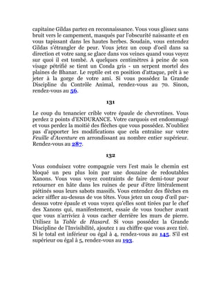 capitaine Gildas partez en reconnaissance. Vous vous glissez sans
bruit vers le campement, masqués par l'obscurité naissante et en
vous tapissant dans les hautes herbes. Soudain, vous entendez
Gildas s'étrangler de peur. Vous jetez un coup d'oeil dans sa
direction et votre sang se glace dans vos veines quand vous voyez
sur quoi il est tombé. A quelques centimètres à peine de son
visage pétrifié se tient un Conda gris - un serpent mortel des
plaines de Bhanar. Le reptile est en position d'attaque, prêt à se
jeter à la gorge de votre ami. Si vous possédez la Grande
Discipline du Contrôle Animal, rendez-vous au 70. Sinon,
rendez-vous au 56.
131
Le coup du tenancier crible votre épaule de chevrotines. Vous
perdez 2 points d'ENDURANCE. Votre carquois est endommagé
et vous perdez la moitié des flèches que vous possédez. N'oubliez
pas d'apporter les modifications que cela entraîne sur votre
Feuille d'Aventure en arrondissant au nombre entier supérieur.
Rendez-vous au 287.
132
Vous conduisez votre compagnie vers l'est mais le chemin est
bloqué un peu plus loin par une douzaine de redoutables
Xanons. Vous vous voyez contraints de faire demi-tour pour
retourner en hâte dans les ruines de peur d'être littéralement
piétinés sous leurs sabots massifs. Vous entendez des flèches en
acier siffler au-dessus de vos têtes. Vous jetez un coup d'œil par-
dessus votre épaule et vous voyez qu'elles sont tirées par le chef
des Xanons qui, manifestement, essaie de vous toucher avant
que vous n'arriviez à vous cacher derrière les murs de pierre.
Utilisez la Table de Hasard. Si vous possédez la Grande
Discipline de l'Invisibilité, ajoutez 1 au chiffre que vous avez tiré.
Si le total est inférieur ou égal à 4, rendez-vous au 145. S'il est
supérieur ou égal à 5, rendez-vous au 193.
 