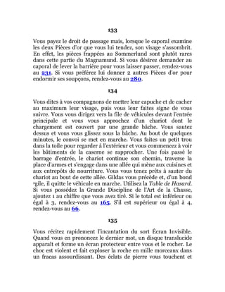133
Vous payez le droit de passage mais, lorsque le caporal examine
les deux Pièces d'or que vous lui tendez, son visage s'assombrit.
En effet, les pièces frappées au Sommerlund sont plutôt rares
dans cette partie du Magnamund. Si vous désirez demander au
caporal de lever la barrière pour vous laisser passer, rendez-vous
au 231. Si vous préférez lui donner 2 autres Pièces d'or pour
endormir ses soupçons, rendez-vous au 280.
134
Vous dites à vos compagnons de mettre leur capuche et de cacher
au maximum leur visage, puis vous leur faites signe de vous
suivre. Vous vous dirigez vers la file de véhicules devant l'entrée
principale et vous vous approchez d'un chariot dont le
chargement est couvert par une grande bâche. Vous sautez
dessus et vous vous glissez sous la bâche. Au bout de quelques
minutes, le convoi se met en marche. Vous faites un petit trou
dans la toile pour regarder à l'extérieur et vous commencez à voir
les bâtiments de la caserne se rapprocher. Une fois passé le
barrage d'entrée, le chariot continue son chemin, traverse la
place d'armes et s'engage dans une allée qui mène aux cuisines et
aux entrepôts de nourriture. Vous vous tenez prêts à sauter du
chariot au bout de cette allée. Gildas vous précède et, d'un bond
agile, il quitte le véhicule en marche. Utilisez la Table de Hasard.
Si vous possédez la Grande Discipline de l'Art de la Chasse,
ajoutez 1 au chiffre que vous avez tiré. Si le total est inférieur ou
égal à 3, rendez-vous au 165. S'il est supérieur ou égal à 4,
rendez-vous au 66.
135
Vous récitez rapidement l'incantation du sort Écran Invisible.
Quand vous en prononcez le dernier mot, un disque translucide
apparaît et forme un écran protecteur entre vous et le rocher. Le
choc est violent et fait exploser la roche en mille morceaux dans
un fracas assourdissant. Des éclats de pierre vous touchent et
 