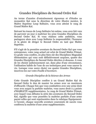 Grandes Disciplines du Second Ordre Kaï
Au terme d'années d'entraînement rigoureux et d'études au
monastère Kaï sous la direction de votre illustre mentor, le
Maître Suprême Loup Solitaire, vous avez atteint le rang de
Grand Maître Kaï.
Suivant les traces de Loup Solitaire lui-même, vous avez fait vœu
de parvenir un jour à maîtriser les seize Grandes Disciplines du
Second Ordre Kaï. Si vous réalisez cette ambition, vous
partagerez alors avec Loup Solitaire la responsabilité, l'honneur
et la gloire de diriger le Second Ordre en tant que Maître
Suprême.
S'il s'agit de la première aventure du Second Ordre Kaï que vous
entreprenez, votre rang actuel est celui de Grand Maître Primat.
Ce grade vous confère, en plus bien sûr des Disciplines Magnakaï
élémentaires qui vous sont définitivement acquises, quatre des
Grandes Disciplines du Second Ordre décrites ci-dessous. A vous
de les choisir judicieusement car, dans plus d'une circonstance,
l'utilisation habile de l'une de ces techniques peut vous sauver la
vie. Lorsque vous aurez choisi vos quatre Grandes Disciplines,
inscrivez-les sur votre Feuille d'Aventure.
Grande Discipline de la Science des Armes
Cette Grande Discipline confère à un Grand Maître Kaï du
Second Ordre le don de manier les armes avec un maximum
d'efficacité. Chaque fois que vous combattrez avec une arme dont
vous avez acquis la parfaite maîtrise, vous aurez droit à 5 points
d'HABlLETÉ supplémentaires. Le rang de Grand Maître Primat,
avec lequel vous débutez la série des aventures du Second Ordre
Kaï, signifie que vous possédez la maîtrise parfaite d'une arme
parmi celles qui sont représentées dans la rubrique Équipement.
A l'avenir, chaque nouvelle aventure couronnée de succès vous
conférera la maîtrise d'une arme supplémentaire.
 