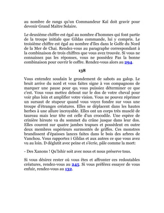 au nombre de rangs qu'un Commandeur Kaï doit gravir pour
devenir Grand Maître Solaire.
Le deuxième chiffre est égal au nombre d'hommes qui font partie
de la troupe initiale que Gildas commande, lui y compris. Le
troisième chiffre est égal au nombre d'îles dans le Golfe du Nord
de la Mer de Chai. Rendez-vous au paragraphe correspondant à
la combinaison de trois chiffres que vous avez trouvée. Si vous ne
connaissez pas les réponses, vous ne possédez Pas la bonne
combinaison pour ouvrir le coffre. Rendez-vous alors au 294.
138
Vous entendez soudain le grondement de sabots au galop. Le
bruit arrive du nord et vous faites signe à vos compagnons de
marquer une pause pour qu{ vous puissiez déterminer ce que
c'est. Vous vous mettez debout sur le dos de votre cheval pour
voir plus loin et amplifier votre vision. Vous ne pouvez réprimer
un sursaut de stupeur quand vous voyez fondre sur vous une
troupe d'étranges créatures. Elles se déplacent dans les hautes
herbes à une allure incroyable. Elles ont un corps très musclé de
taureau mais leur tête est celle d'un crocodile. Une espèce de
crinière hirsute va du sommet du crâne jusque dans leur dos.
Elles courent sur quatre jambes trapues et possèdent en outre
deux membres supérieurs surmontés de griffes. Ces monstres
brandissent d'épaisses lances faites dans le bois des arbres de
Vanchou. Vous rapportez i Gildas et aux autres ce que vous avez
vu au loin. D déglutit avec peine et s'écrie, pâle comme la mort:
- Des Xanons ! Qu'Ishir soit avec nous et nous préserve tous.
Si vous désirez rester où vous êtes et affronter ces redoutables
créatures, rendez-vous au 245. Si vous préférez essayer de vous
enfuir, rendez-vous au 132.
 