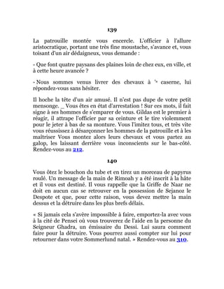 139
La patrouille montée vous encercle. L'officier à l'allure
aristocratique, portant une très fine moustache, s'avance et, vous
toisant d'un air dédaigneux, vous demande :
- Que font quatre paysans des plaines loin de chez eux, en ville, et
à cette heure avancée ?
- Nous sommes venus livrer des chevaux à 'a caserne, lui
répondez-vous sans hésiter.
Il hoche la tête d'un air amusé. Il n'est pas dupe de votre petit
mensonge. _ Vous êtes en état d'arrestation ! Sur ces mots, il fait
signe à ses hommes de s'emparer de vous. Gildas est le premier à
réagir, il attrape l'officier par sa ceinture et le tire violemment
pour le jeter à bas de sa monture. Vous l'imitez tous, et très vite
vous réussissez à désarçonner les hommes de la patrouille et à les
maîtriser Vous montez alors leurs chevaux et vous partez au
galop, les laissant derrière vous inconscients sur le bas-côté.
Rendez-vous au 212.
140
Vous ôtez le bouchon du tube et en tirez un morceau de papyrus
roulé. Un message de la main de Rimoah y a été inscrit à la hâte
et il vous est destiné. Il vous rappelle que la Griffe de Naar ne
doit en aucun cas se retrouver en la possession de Sejanoz le
Despote et que, pour cette raison, vous devez mettre la main
dessus et la détruire dans les plus brefs délais.
« Si jamais cela s'avère impossible à faire, emportez-la avec vous
à la cité de Pensei où vous trouverez de l'aide en la personne du
Seigneur Ghadra, un émissaire du Dessi. Lui saura comment
faire pour la détruire. Vous pourrez aussi compter sur lui pour
retourner dans votre Sommerlund natal. » Rendez-vous au 310.
 