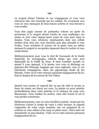 141
Le sergent donne l'alarme et vos compagnons et vous vous
retrouvez très vite encerclés par les soldats. Ils s'avancent vers
vous en vous menaçant de leurs lances acérées et vous forcent à
vous rendre.
Vous êtes jugés comme de prétendus voleurs en quête de
provisions et le sergent donne l'ordre de vous confisquer vos
armes et tout votre équipe-ment avant de vous jeter dans le
donjon. Vous vous retrouvez emprisonnés dans une cellule
sinistre d'où, bien sûr, vous cherchez sans plus attendre à vous
évader. Vous crochetez la serrure de la porte mais au même
moment le sergent et ses gardes repassent dans le couloir et vous
surprennent.
Malheureusement pour vous le chef de l'escouade de la Garde
Impériale les accompagne, celui-là même que vous avez
dépossédé de la Griffe de Naar. Il tient l'artefact maudit et,
quand il vous aperçoit, il le pointe vers vous et décharge un
puissant flot d'énergie magique qui vous engloutit, vous et vos
infortunés compagnons, dans une gigantesque boule de feu
blanche. Votre vie et votre mission prennent tragiquement fin ici,
dans le donjon de la caserne de Yua Tzhan.
142
Quand vous sautez, le caporal fait un pas de côté et envoie sa
lance de toutes ses forces sur vous. La pointe en acier pénètre
profondément dans votre poitrine et la violence du coup vous
désarçonne. Vous tombez en arrière, votre tête heurte le sol et
vous perdez conscience.
Malheureusement, vous ne vous réveillerez jamais. Avant que les
éclaireurs n'aient le temps de venir à votre secours, le caporal
s'approche de votre corps inanimé, tire un poignard de sa
ceinture et vous achève d'un coup en plein coeur. Votre mort est
instantanée et sans douleur. Votre vie et votre mission prennent
tragiquement fin ici.
 