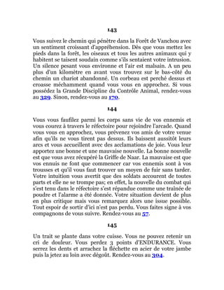 143
Vous suivez le chemin qui pénètre dans la Forêt de Vanchou avec
un sentiment croissant d'appréhension. Dès que vous mettez les
pieds dans la forêt, les oiseaux et tous les autres animaux qui y
habitent se taisent soudain comme s'ils sentaient votre intrusion.
Un silence pesant vous environne et l'air est malsain. A un peu
plus d'un kilomètre en avant vous trouvez sur le bas-côté du
chemin un chariot abandonné. Un corbeau est perché dessus et
croasse méchamment quand vous vous en approchez. Si vous
possédez la Grande Discipline du Contrôle Animal, rendez-vous
au 329. Sinon, rendez-vous au 170.
144
Vous vous faufilez parmi les corps sans vie de vos ennemis et
vous courez à travers le réfectoire pour rejoindre l'arcade. Quand
vous vous en approchez, vous prévenez vos amis de votre venue
afin qu'ils ne vous tirent pas dessus. Ils baissent aussitôt leurs
arcs et vous accueillent avec des acclamations de joie. Vous leur
apportez une bonne et une mauvaise nouvelle. La bonne nouvelle
est que vous avez récupéré la Griffe de Naar. La mauvaise est que
vos ennuis ne font que commencer car vos ennemis sont à vos
trousses et qu'il vous faut trouver un moyen de fuir sans tarder.
Votre intuition vous avertit que des soldats accourent de toutes
parts et elle ne se trompe pas; en effet, la nouvelle du combat qui
s'est tenu dans le réfectoire s'est répandue comme une traînée de
poudre et l'alarme a été donnée. Votre situation devient de plus
en plus critique mais vous remarquez alors une issue possible.
Tout espoir de sortir d'ici n'est pas perdu. Vous faites signe à vos
compagnons de vous suivre. Rendez-vous au 57.
145
Un trait se plante dans votre cuisse. Vous ne pouvez retenir un
cri de douleur. Vous perdez 3 points d'ENDURANCE. Vous
serrez les dents et arrachez la fléchette en acier de votre jambe
puis la jetez au loin avec dégoût. Rendez-vous au 304.
 