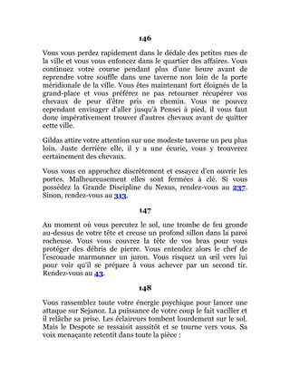 146
Vous vous perdez rapidement dans le dédale des petites rues de
la ville et vous vous enfoncez dans le quartier des affaires. Vous
continuez votre course pendant plus d'une heure avant de
reprendre votre souffle dans une taverne non loin de la porte
méridionale de la ville. Vous êtes maintenant fort éloignés de la
grand-place et vous préférez ne pas retourner récupérer vos
chevaux de peur d'être pris en chemin. Vous ne pouvez
cependant envisager d'aller jusqu'à Pensei à pied, il vous faut
donc impérativement trouver d'autres chevaux avant de quitter
cette ville.
Gildas attire votre attention sur une modeste taverne un peu plus
loin. Juste derrière elle, il y a une écurie, vous y trouverez
certainement des chevaux.
Vous vous en approchez discrètement et essayez d'en ouvrir les
portes. Malheureusement elles sont fermées à clé. Si vous
possédez la Grande Discipline du Nexus, rendez-vous au 237.
Sinon, rendez-vous au 313.
147
Au moment où vous percutez le sol, une trombe de feu gronde
au-dessus de votre tête et creuse un profond sillon dans la paroi
rocheuse. Vous vous couvrez la tête de vos bras pour vous
protéger des débris de pierre. Vous entendez alors le chef de
l'escouade marmonner un juron. Vous risquez un œil vers lui
pour voir qu'il se prépare à vous achever par un second tir.
Rendez-vous au 43.
148
Vous rassemblez toute votre énergie psychique pour lancer une
attaque sur Sejanoz. La puissance de votre coup le fait vaciller et
il relâche sa prise. Les éclaireurs tombent lourdement sur le sol.
Mais le Despote se ressaisit aussitôt et se tourne vers vous. Sa
voix menaçante retentit dans toute la pièce :
 