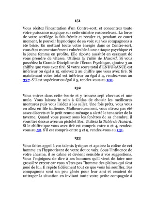 151
Vous récitez l'incantation d'un Contre-sort, et concentrez toute
votre puissance magique sur cette sinistre ensorceleuse. La force
de votre sortilège la fait frémir et reculer et, pendant ce court
moment, le pouvoir hypnotique de sa voix sur vos compagnons a
été brisé. En mettant toute votre énergie dans ce Contre-sort,
vous êtes momentanément vulnérable à une attaque psychique et
la jeune femme en profite. Elle riposte aussitôt en essayant de
vous prendre de vitesse. Utilisez la Table de Hasard. Si vous
possédez la Grande Discipline de l'Écran Psychique, ajoutez 3 au
chiffre que vous avez tiré. Si votre score total d'ENDURANCE est
inférieur ou égal à 15. enlevez 2 au chiffre que vous avez tiré. Si
maintenant votre total est inférieur ou égal à 4, rendez-vous au
337. S'il est supérieur ou égal à 5, rendez-vous au 101.
152
Vous entrez dans cette écurie et y trouvez sept chevaux et une
mule. Vous laissez le soin à Gildas de choisir les meilleures
montures puis vous l'aidez à les seller. Une fois prêts, vous vous
en allez en file indienne. Malheureusement, vous n'avez pas été
assez discrets et le petit remue-ménage a alerté le tenancier de la
taverne. Quand vous passez sous les fenêtres de sa chambre, il
vous tire dessus avec un pistolet Bor. Utilisez la Table de Hasard.
Si le chiffre que vous avez tiré est compris entre 0 et 4, rendez-
vous au 52. S'il est compris entre 5 et 9, rendez-vous au 131.
153
Vous faites appel à vos talents lyriques et apaisez la colère de cet
homme en l'hypnotisant de votre douce voix. Sous l'influence de
votre charme, il se calme et devient sensible à vos suggestions.
Vous l'enjoignez de dire à ses hommes qu'il vient de faire une
grossière erreur car vous n'êtes pas ''homme des plaines qui s'est
joué de lui. Il répète fidèlement tout ce que vous lui soufflez. Ses
compagnons sont un peu gênés pour leur ami et essaient de
rattraper la situation en invitant toute votre petite compagnie à
 