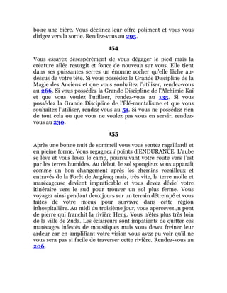 boire une bière. Vous déclinez leur offre poliment et vous vous
dirigez vers la sortie. Rendez-vous au 295.
154
Vous essayez désespérément de vous dégager le pied mais la
créature ailée resurgit et fonce de nouveau sur vous. Elle tient
dans ses puissantes serres un énorme rocher qu'elle lâche au-
dessus de votre tête. Si vous possédez la Grande Discipline de la
Magie des Anciens et que vous souhaitez l'utiliser, rendez-vous
au 266. Si vous possédez la Grande Discipline de l'Alchimie Kaï
et que vous voulez l'utiliser, rendez-vous au 135. Si vous
possédez la Grande Discipline de l'Élé-mentalisme et que vous
souhaitez l'utiliser, rendez-vous au 51. Si vous ne possédez rien
de tout cela ou que vous ne voulez pas vous en servir, rendez-
vous au 230.
155
Après une bonne nuit de sommeil vous vous sentez ragaillardi et
en pleine forme. Vous regagnez i points d'ENDURANCE. L'aube
se lève et vous levez le camp, poursuivant votre route vers l'est
par les terres humides. Au début, le sol spongieux vous apparaît
comme un bon changement après les chemins rocailleux et
entravés de la Forêt de Angfeng mais, très vite, la terre molle et
marécageuse devient impraticable et vous devez dévie' votre
itinéraire vers le sud pour trouver un sol plus ferme. Vous
voyagez ainsi pendant deux jours sur un terrain détrempé et vous
faites de votre mieux pour survivre dans cette région
inhospitalière. Au midi du troisième jour, vous apercevez un pont
de pierre qui franchit la rivière Heng. Vous n'êtes plus très loin
de la ville de Zuda. Les éclaireurs sont impatients de quitter ces
marécages infestés de moustiques mais vous devez freiner leur
ardeur car en amplifiant votre vision vous avez pu voir qu'il ne
vous sera pas si facile de traverser cette rivière. Rendez-vous au
206.
 