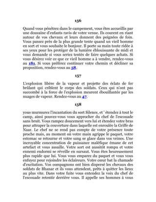 156
Quand vous pénétrez dans le campement, vous êtes accueillis par
une douzaine d'enfants ravis de votre venue. Ils courent en riant
autour de vos chevaux et leurs donnent des poignées de foin.
Vous passez près de la plus grande tente quand un vieil homme
en sort et vous souhaite le bonjour. Il porte sa main toute ridée à
ses yeux pour les protéger de la lumière éblouissante de midi et
vous demande si vous seriez tentés de faire quelques achats. Si
vous désirez voir ce que ce vieil homme a à vendre, rendez-vous
au 181. Si vous préférez continuer votre chemin et décliner sa
proposition, rendez-vous au 58.
157
L'explosion libère de la vapeur et projette des éclats de fer
brûlant qui criblent le corps des soldats. Ceux qui n'ont pas
succombé à la force de l'explosion meurent ébouillantés par les
nuages de vapeur. Rendez-vous au 47.
158
yous murmurez l'incantation du sort Silence, et ' étendez à tout le
camp, ainsi pouvez-vous vous approcher du chef de l'escouade
sans bruit. Vous rampez doucement vers lui et étendez votre bras
pour attraper la couverture dans laquelle est enroulée la Griffe de
Naar. Le chef ne se rend pas compte de votre présence toute
proche mais, au moment où votre main agrippe le paquet, votre
estomac se retourne et votre sang se glace dans vos veines. Une
incroyable concentration de puissance maléfique émane de cet
artefact et vous assaille. Votre sort est aussitôt rompu et votre
ennemi endormi se réveille en sursaut. Vous êtes heureusement
plus rapide que lui. Vous vous emparez du paquet et vous vous
enfuyez pour rejoindre les éclaireurs. Votre cœur bat la chamade
d'excitation. Vos compagnons ont bien dispersé les chevaux des
soldats de Bhanar et ils vous attendent, prêts à quitter les lieux
au plus vite. Dans votre fuite vous entendez la voix du chef de
l'escouade retentir derrière vous. Il appelle ses hommes à vous
 
