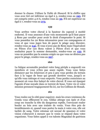 donner la chasse. Utilisez la Table de Hasard. Si le chiffre que
vous avez tiré est inférieur ou égal à 3, rendez-vous au 195. S'il
est compris entre 4 et 6, rendez-vous au 39. S'il est supérieur ou
égal à 7, rendez-vous au 275.
159
Vous arrêtez votre cheval à la hauteur du caporal à moitié
endormi. Il vous annonce d'une voix monocorde qu'il faut payer
5 Rens par cavalier pour avoir le droit d'emprunter le pont. Si
vous possédez les 20 Rens nécessaires pour vos compagnons et
vous et que vous jugez bon de payer le péage sans discuter,
rendez-vous au 241. Si vous n'avez pas de Rens mais l'équivalent
en Pièces d'or (20 Rens valent 2 Pièces d'or) et que vous
souhaitez payer la somme demandée, rendez-vous au 133. Si
vous ne possédez pas la somme exigée ou que vous ne désirez pas
payer le péage, rendez-vous au 297.
160
La fatigue accumulée pendant votre long périple a engourdi vos
membres et vous n'êtes pas assez rapide. Vous vous faites
distancer par les éclaireurs et peu à peu vous perdez du terrain
face à la vague de boue qui gronde derrière vous, jusqu'à ce
qu'elle vous rattrape et vous emporte. Vous perdez conscience au
moment où vous êtes balayé de votre cheval. Il vous est épargné
l'agonie d'une noyade dans ce torrent de boue. Votre vie et votre
mission prennent tragiquement fin ici, sur les Collines de Honah.
161
Vous roulez sur le côté pour esquiver, mais les crocs venimeux du
Conda vous effleurent le cou. Gildas attrape son épée et d'un
coup sec tranche la tête du dangereux reptile, l'envoyant rouler
bouler au loin avec une traînée de venin. Vous êtes pris de
tremblements et, quand vous portez la main à votre cou, elle est
tachée de sang. Votre estomac est secoué de spasmes et votre
vision s'obscurcit à mesure que le venin se répand dans votre
organisme. Vous faites appel à vos talents Magnakaï de guérison
 