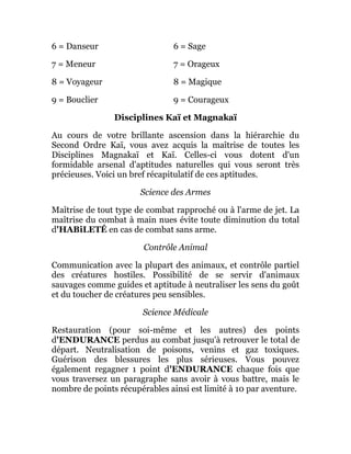 6 = Danseur 6 = Sage
7 = Meneur 7 = Orageux
8 = Voyageur 8 = Magique
9 = Bouclier 9 = Courageux
Disciplines Kaï et Magnakaï
Au cours de votre brillante ascension dans la hiérarchie du
Second Ordre Kaï, vous avez acquis la maîtrise de toutes les
Disciplines Magnakaï et Kaï. Celles-ci vous dotent d'un
formidable arsenal d'aptitudes naturelles qui vous seront très
précieuses. Voici un bref récapitulatif de ces aptitudes.
Science des Armes
Maîtrise de tout type de combat rapproché ou à l'arme de jet. La
maîtrise du combat à main nues évite toute diminution du total
d'HABiLETÉ en cas de combat sans arme.
Contrôle Animal
Communication avec la plupart des animaux, et contrôle partiel
des créatures hostiles. Possibilité de se servir d'animaux
sauvages comme guides et aptitude à neutraliser les sens du goût
et du toucher de créatures peu sensibles.
Science Médicale
Restauration (pour soi-même et les autres) des points
d'ENDURANCE perdus au combat jusqu'à retrouver le total de
départ. Neutralisation de poisons, venins et gaz toxiques.
Guérison des blessures les plus sérieuses. Vous pouvez
également regagner 1 point d'ENDURANCE chaque fois que
vous traversez un paragraphe sans avoir à vous battre, mais le
nombre de points récupérables ainsi est limité à 10 par aventure.
 