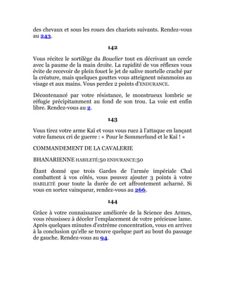 des chevaux et sous les roues des chariots suivants. Rendez-vous
au 243.
142
Vous récitez le sortilège du Bouclier tout en décrivant un cercle
avec la paume de la main droite. La rapidité de vos réflexes vous
évite de recevoir de plein fouet le jet de salive mortelle craché par
la créature, mais quelques gouttes vous atteignent néanmoins au
visage et aux mains. Vous perdez 2 points d'ENDURANCE.
Décontenancé par votre résistance, le monstrueux lombric se
réfugie précipitamment au fond de son trou. La voie est enfin
libre. Rendez-vous au 2.
143
Vous tirez votre arme Kaï et vous vous ruez à l'attaque en lançant
votre fameux cri de guerre : « Pour le Sommerlund et le Kaï ! »
COMMANDEMENT DE LA CAVALERIE
BHANARIENNE HABILETÉ:50 ENDURANCE:50
Étant donné que trois Gardes de l'armée impériale Chaî
combattent à vos côtés, vous pouvez ajouter 3 points à votre
HABILETÉ pour toute la durée de cet affrontement acharné. Si
vous en sortez vainqueur, rendez-vous au 266.
144
Grâce à votre connaissance améliorée de la Science des Armes,
vous réussissez à déceler l'emplacement de votre précieuse lame.
Après quelques minutes d'extrême concentration, vous en arrivez
à la conclusion qu'elle se trouve quelque part au bout du passage
de gauche. Rendez-vous au 94.
 