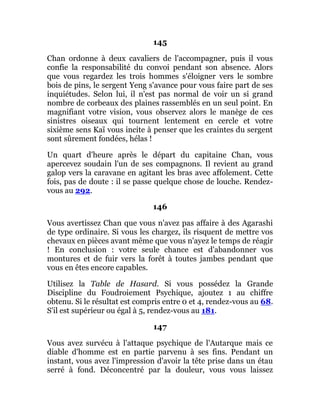 145
Chan ordonne à deux cavaliers de l'accompagner, puis il vous
confie la responsabilité du convoi pendant son absence. Alors
que vous regardez les trois hommes s'éloigner vers le sombre
bois de pins, le sergent Yeng s'avance pour vous faire part de ses
inquiétudes. Selon lui, il n'est pas normal de voir un si grand
nombre de corbeaux des plaines rassemblés en un seul point. En
magnifiant votre vision, vous observez alors le manège de ces
sinistres oiseaux qui tournent lentement en cercle et votre
sixième sens Kaï vous incite à penser que les craintes du sergent
sont sûrement fondées, hélas !
Un quart d'heure après le départ du capitaine Chan, vous
apercevez soudain l'un de ses compagnons. Il revient au grand
galop vers la caravane en agitant les bras avec affolement. Cette
fois, pas de doute : il se passe quelque chose de louche. Rendez-
vous au 292.
146
Vous avertissez Chan que vous n'avez pas affaire à des Agarashi
de type ordinaire. Si vous les chargez, ils risquent de mettre vos
chevaux en pièces avant même que vous n'ayez le temps de réagir
! En conclusion : votre seule chance est d'abandonner vos
montures et de fuir vers la forêt à toutes jambes pendant que
vous en êtes encore capables.
Utilisez la Table de Hasard. Si vous possédez la Grande
Discipline du Foudroiement Psychique, ajoutez 1 au chiffre
obtenu. Si le résultat est compris entre 0 et 4, rendez-vous au 68.
S'il est supérieur ou égal à 5, rendez-vous au 181.
147
Vous avez survécu à l'attaque psychique de l'Autarque mais ce
diable d'homme est en partie parvenu à ses fins. Pendant un
instant, vous avez l'impression d'avoir la tête prise dans un étau
serré à fond. Déconcentré par la douleur, vous vous laissez
 