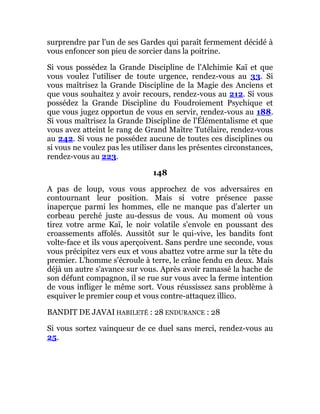 surprendre par l'un de ses Gardes qui paraît fermement décidé à
vous enfoncer son pieu de sorcier dans la poitrine.
Si vous possédez la Grande Discipline de l'Alchimie Kaï et que
vous voulez l'utiliser de toute urgence, rendez-vous au 33. Si
vous maîtrisez la Grande Discipline de la Magie des Anciens et
que vous souhaitez y avoir recours, rendez-vous au 212. Si vous
possédez la Grande Discipline du Foudroiement Psychique et
que vous jugez opportun de vous en servir, rendez-vous au 188.
Si vous maîtrisez la Grande Discipline de l'Élémentalisme et que
vous avez atteint le rang de Grand Maître Tutélaire, rendez-vous
au 242. Si vous ne possédez aucune de toutes ces disciplines ou
si vous ne voulez pas les utiliser dans les présentes circonstances,
rendez-vous au 223.
148
A pas de loup, vous vous approchez de vos adversaires en
contournant leur position. Mais si votre présence passe
inaperçue parmi les hommes, elle ne manque pas d'alerter un
corbeau perché juste au-dessus de vous. Au moment où vous
tirez votre arme Kaï, le noir volatile s'envole en poussant des
croassements affolés. Aussitôt sur le qui-vive, les bandits font
volte-face et ils vous aperçoivent. Sans perdre une seconde, vous
vous précipitez vers eux et vous abattez votre arme sur la tête du
premier. L'homme s'écroule à terre, le crâne fendu en deux. Mais
déjà un autre s'avance sur vous. Après avoir ramassé la hache de
son défunt compagnon, il se rue sur vous avec la ferme intention
de vous infliger le même sort. Vous réussissez sans problème à
esquiver le premier coup et vous contre-attaquez illico.
BANDIT DE JAVAI HABILETÉ : 28 ENDURANCE : 28
Si vous sortez vainqueur de ce duel sans merci, rendez-vous au
25.
 