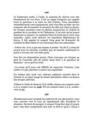 149
Le lendemain matin, à l'aube, la sonnerie du clairon vous tire
brutalement de vos rêves. C'est un signal d'urgence qui appelle
toute la garnison à se tenir en état d'alerte. Vous rassemblez
immédiatement votre équipement, puis vous filez en hâte vers les
remparts afin d'examiner la situation du côté sud. Dans la plaine,
les troupes ennemies sont en pleines manœuvres et, d'après la
position de la cavalerie et de l'infanterie, il est clair qu'un assaut
imminent se prépare. Le capitaine Chan ne tarde pas à venir vous
rejoindre. Après avoir observé cet inquiétant déploiement de
forces, il fait appeler le sergent Yeng pour lui demander de
conduire le Khea-khan et son entourage dans les catacombes.
- Faites vite, il n'y a pas une minute à perdre ! lui dit-il. Lorsqu'ils
seront tous en sécurité, n'oubliez pas de boucler solidement la
porte et revenez me voir sitôt après.
Une fois ces dispositions prises, Chan convoque ses troupes au
pied de l'enceinte afin de prêter main forte à la garnison de
Kasarian - ou ce qu'il en reste.
- Je crains qu'il nous soit difficile de repousser l'ennemi, vous
confie-t-il sans chercher à cacher son inquiétude.
Un instant plus tard, une violente explosion retentit dans le
lointain et un épais nuage de fumée blanchâtre s'élève au-dessus
des troupes adverses.
Utilisez la Table de Hasard. Si le chiffre obtenu est compris entre
0 et 4, rendez-vous au 206. S'il est compris entre 5 et 9, rendez-
vous au 57.
150
Abandonnant sans scrupule les cadavres de vos adversaires, vous
vous tournez vers la tour de signalement afin d'analyser la
situation. Du haut du parapet, le sergent Yeng lève alors le pouce
pour vous faire comprendre que tout va bien et qu'il a réussi à
 