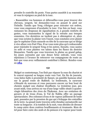 prendre le contrôle du poste. Vous partez aussitôt à sa rencontre
et vous le rejoignez au pied de la tour.
- Rassemblez vos hommes et débrouillez-vous pour trouver des
chevaux, sergent, lui demandez-vous en posant le pied sur
l'échelle. Tandis que Yeng s'éloigne pour exécuter vos ordres,
vous vous empressez d'escalader la tour. Une fois en haut, vous
ramassez les drapeaux de signalisation et, à grands renforts de
gestes, vous transmettez le signal de la retraite aux troupes
ennemies. Ces dernières ne tardent pas à obtempérer et, alors
que vous scrutez la plaine vers l'ouest, vous constatez avec plaisir
que le capitaine Chan caracole en tête de la caravane qui se dirige
à vive allure vers Fort Vlau. Il ne vous reste plus qu'à redescendre
pour rejoindre le sergent Yeng et les autres. Ensuite, vous sautez
en selle et vous plantez vos talons dans les flancs du destrier
bhanarien. Tandis que vous traversez la plaine au grand galop,
les joues caressées par une douce brise estivale, vous vous
réjouissez à l'avance de retrouver vos compagnons de route au
fort que vous avez vaillamment contribué à libérer. Rendez-vous
au 284.
151
Malgré ce contretemps, l'on finit par réparer la roue du chariot et
le convoi reprend sa longue route vers l'est. En fin de journée,
vous faites halte à proximité de Sansei, un paisible hameau situé
sur la grand route de Rakholi. Le lendemain, la caravane
s'ébranle de nouveau et vous parcourez encore un bon bout de
chemin malgré une chaleur étouffante. Le troisième jour, peu
avant midi, vous arrivez en vue d'une large vallée située à quatre-
vingts kilomètres des rives du Tkukoma. Avec ses centaines de
geysers et de trous d'eau, le Val de Nahba offre un paysage
spectaculaire. Des colonnes d'eau et de vapeur jaillissent de toute
part, poussées par la pression du gaz qui s'échappe des entrailles
de la terre. La grand route traverse cette étendue surnaturelle sur
toute sa longueur. A la tombée de la nuit, vous décidez de dresser
le camp entre deux cratères bouillonnants et écumants. Rien de
tel pour faire cuire des œufs et du poisson à la vapeur pour toute
 