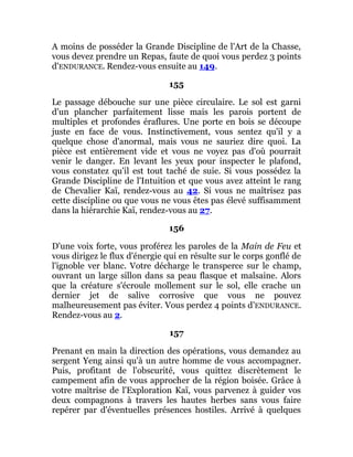 A moins de posséder la Grande Discipline de l'Art de la Chasse,
vous devez prendre un Repas, faute de quoi vous perdez 3 points
d'ENDURANCE. Rendez-vous ensuite au 149.
155
Le passage débouche sur une pièce circulaire. Le sol est garni
d'un plancher parfaitement lisse mais les parois portent de
multiples et profondes éraflures. Une porte en bois se découpe
juste en face de vous. Instinctivement, vous sentez qu'il y a
quelque chose d'anormal, mais vous ne sauriez dire quoi. La
pièce est entièrement vide et vous ne voyez pas d'où pourrait
venir le danger. En levant les yeux pour inspecter le plafond,
vous constatez qu'il est tout taché de suie. Si vous possédez la
Grande Discipline de l'Intuition et que vous avez atteint le rang
de Chevalier Kaï, rendez-vous au 42. Si vous ne maîtrisez pas
cette discipline ou que vous ne vous êtes pas élevé suffisamment
dans la hiérarchie Kaï, rendez-vous au 27.
156
D'une voix forte, vous proférez les paroles de la Main de Feu et
vous dirigez le flux d'énergie qui en résulte sur le corps gonflé de
l'ignoble ver blanc. Votre décharge le transperce sur le champ,
ouvrant un large sillon dans sa peau flasque et malsaine. Alors
que la créature s'écroule mollement sur le sol, elle crache un
dernier jet de salive corrosive que vous ne pouvez
malheureusement pas éviter. Vous perdez 4 points d'ENDURANCE.
Rendez-vous au 2.
157
Prenant en main la direction des opérations, vous demandez au
sergent Yeng ainsi qu'à un autre homme de vous accompagner.
Puis, profitant de l'obscurité, vous quittez discrètement le
campement afin de vous approcher de la région boisée. Grâce à
votre maîtrise de l'Exploration Kaï, vous parvenez à guider vos
deux compagnons à travers les hautes herbes sans vous faire
repérer par d'éventuelles présences hostiles. Arrivé à quelques
 