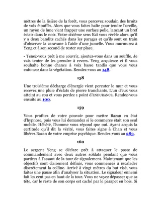 mètres de la lisière de la forêt, vous percevez soudain des bruits
de voix étouffés. Alors que vous faites halte pour tendre l'oreille,
un rayon de lune vient frapper une surface polie, lançant un bref
éclair dans le noir. Votre sixième sens Kaï vous révèle alors qu'il
y a deux bandits cachés dans les parages et qu'ils sont en train
d'observer la caravane à l'aide d'une jumelle. Vous murmurez à
Yeng et à son second de rester sur place.
- Tenez-vous prêt à me couvrir, ajoutez-vous dans un souffle. Je
vais tenter de les prendre à revers. Yeng acquiesce et il vous
souhaite bonne chance à voix basse tandis que vous vous
enfoncez dans la végétation. Rendez-vous au 148.
158
Une troisième décharge d'énergie vient percuter le mur et vous
recevez une pluie d'éclats de pierre tranchants. L'un d'eux vous
atteint au cou et vous perdez 1 point d'ENDURANCE. Rendez-vous
ensuite au 100.
159
Vous profitez de votre pouvoir pour mettre Bazan en état
d'hypnose, puis vous lui demandez si le commerce était son seul
mobile. Hébété, l'homme vous répond que oui. Ayant acquis la
certitude qu'il dit la vérité, vous faites signe à Chan et vous
libérez Bazan de votre emprise psychique. Rendez-vous au 283.
160
Le sergent Yeng se déclare prêt à attaquer le poste de
commandement avec deux autres soldats pendant que vous
partirez à l'assaut de la tour de signalement. Maintenant que les
objectifs sont clairement définis, vous commencez à escalader
discrètement la colline. Arrivé à vingt mètres du but visé, vous
faites une pause afin d'analyser la situation. Le signaleur ennemi
fait les cent pas en haut de la tour. Vous ne voyez dépasser que sa
tête, car le reste de son corps est caché par le parapet en bois. Si
 