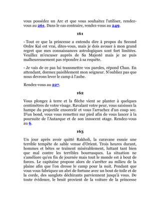 vous possédez un Arc et que vous souhaitez l'utiliser, rendez-
vous au 261. Dans le cas contraire, rendez-vous au 249.
161
- Tout ce que la princesse a entendu dire à propos du Second
Ordre Kaï est vrai, dites-vous, mais je dois avouer à mon grand
regret que mes connaissances astrologiques sont fort limitées.
Veuillez m'excuser auprès de Sa Majesté mais je ne puis
malheureusement pas répondre à sa requête.
- Je vais de ce pas lui transmettre vos paroles, répond Chan. En
attendant, dormez paisiblement mon seigneur. N'oubliez pas que
nous devrons lever le camp à l'aube.
Rendez-vous au 227.
162
Vous plongez à terre et la flèche vient se planter à quelques
centimètres de votre visage. Ravalant votre peur, vous saisissez la
hampe du projectile ensorcelé et vous l'arrachez d'un coup sec.
D'un bond, vous vous remettez sur pied afin de vous lancer à la
poursuite de l'Autarque et de son innocent otage. Rendez-vous
au 6.
163
Un jour après avoir quitté Rakholi, la caravane essuie une
terrible tempête de sable venue d'Orient. Trois heures durant,
hommes et bêtes se traînent misérablement, luttant tant bien
que mal contre les terribles bourrasques. La situation ne
s'améliore qu'en fin de journée mais tout le monde est à bout de
forces. Le capitaine propose alors de s'arrêter au milieu de la
plaine afin que l'on dresse le camp pour la nuit. Pendant que
vous vous fabriquez un abri de fortune avec un bout de toile et de
la corde, des sanglots déchirants parviennent jusqu'à vous. De
toute évidence, le bruit provient de la voiture de la princesse
 