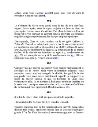 Mitzu. Vous vous élancez aussitôt pour aller voir de quoi il
retourne. Rendez-vous au 78.
164
La Créature de Givre vous prend sous le feu de son terrifiant
regard. Juste après, vous la voyez projeter un énorme cône de
glace qui arrive sur vous à la vitesse d'un obus. Le bloc explose en
plein vol et vos chevaux se cabrent sous la morsure des cruelles
esquilles de glace qui viennent les frapper en pleine poitrine.
Désarçonnés, Chan et vous tombez sur le sol gelé. Utilisez la
Table de Hasard en admettant que 0 = 10. Si votre ENDURANCE
est supérieure ou égale à 25, ajoutez 2 au chiffre obtenu. Si votre
ENDURANCE est inférieure ou égale à 15, déduisez 2 de ce même
chiffre. Si le résultat est inférieur ou égal à 3, rendez-vous au
271. S'il est compris entre 4 et 8, rendez-vous au 131. S'il est
supérieur ou égal à 9, rendez-vous au 291.
165
Comme vous ne pouvez pas parler, vous récitez mentalement le
sortilège de la Force. Sitôt votre incantation achevée, vous
ressentez un extraordinaire regain de vitalité. Revigoré de la tête
aux pieds, vous vous savez maintenant capable de supporter le
poids du chariot jusqu'à ce que les hommes de Chan vous
viennent en aide. Ils se mettent à huit pour soulever l'arrière de
la voiture et, quelques secondes plus tard, vous êtes enfin libéré
du fardeau qui vous oppressait. Rendez-vous au 151.
166
A la fin du dîner, Chan sort une paire de dés de sa poche.
- Ce sont des dés Xi, vous dit-il en vous les tendant.
Vous les soupesez tout en les examinant avec intérêt : deux cubes
d'ivoire très lourds, ornés sur chaque face de dessins ésotériques
gravés à l'or fin. Vous les rendez à votre compagnon et ce dernier
 