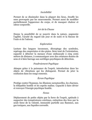 Invisibilité
Permet de se dissimuler dans la plupart des lieux, étouffe les
sons provoqués par les mouvements. Permet aussi de modifier
partiellement l'apparence du corps, et de masquer chaleur et
odeur corporelle.
Art de la Chasse
Donne la possibilité de se nourrir dans la nature, augmente
l'agilité, l'acuité du regard (de jour et de nuit) et la finesse de
l'ouïe et de l'odorat.
Exploration
Lecture des langues inconnues, décryptage des symboles,
repérage des empreintes et des pistes. Sens inné de l'orientation,
capacité à détecter la menace d'une embuscade à cinq cents
mètres de distance, à communiquer avec des créatures douées de
sens et à faire barrage aux sortilèges psychiques de détection.
Foudroiement Psychique
Attaque grâce à la puissance de l'esprit, introduction dans les
objets de vibrations qui les disloquent. Permet de jeter la
confusion dans les rangs ennemis.
Écran Psychique
Protège contre l'hypnose, les illusions surnaturelles, les charmes,
la télépathie hostile et les esprits malins. Capacité à faire dévier
et renvoyer l'énergie psychique hostile.
Nexus
Déplacement de petits objets par la force de l'esprit, aptitude à
supporter des températures extrêmes, extinction des feux par la
seule force de la volonté, immunité partielle aux flammes, aux
gaz toxiques, aux liquides corrosifs.
 