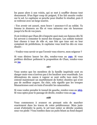 les passe alors à son voisin, qui se met à souffler dessus tout
doucement. D'un léger coup de poignet, il les fait ensuite rouler
sur le sol. Le capitaine se penche pour étudier le résultat, puis il
se redresse avec un large sourire.
- Ton avenir est assuré, mon brave ! annonce-t-il au soldat. Ta
femme te donnera un fils et vous mènerez une vie heureuse
jusqu'à la fin de vos jours.
Il est évident que Chan dit n'importe quoi mais ses fameux dés Xi
lui servent à remonter le moral des troupes. Les soldats tentent
leur chance à tour de rôle et, une fois que tous ont eu leur
comptant de prédictions, le capitaine vous tend les dés en vous
disant :
- Voulez-vous savoir ce que l'avenir vous réserve, mon seigneur ?
Si vous désirez lancer les dés, rendez-vous au 190. Si vous
préférez décliner poliment la proposition de Chan, rendez-vous
au 34.
167
Vous sentez que les membres de la famille impériale sont en
danger mais vous n'arrivez pas à les localiser avec exactitude. Les
détonations du canon à vapeur se sont enfin tues mais l'on
entend maintenant un martèlement de bottes cloutées qui n'est
pas de meilleur augure. En clair, cela signifie que les troupes
bhanariennes sont en train d'envahir les catacombes.
Si vous voulez prendre le tunnel de gauche, rendez-vous au 263.
Si vous optez pour le passage de droite, rendez-vous au 54.
168
Vous commencez à avancer en prenant soin de marcher
exactement dans les traces de votre prédécesseur. Mais juste
avant d'atteindre la porte, le sol tout entier se dérobe soudain
sous vos pieds ! Vous tombez dans un puits béant au fond duquel
 