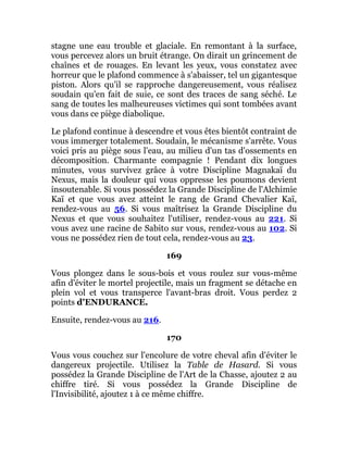 stagne une eau trouble et glaciale. En remontant à la surface,
vous percevez alors un bruit étrange. On dirait un grincement de
chaînes et de rouages. En levant les yeux, vous constatez avec
horreur que le plafond commence à s'abaisser, tel un gigantesque
piston. Alors qu'il se rapproche dangereusement, vous réalisez
soudain qu'en fait de suie, ce sont des traces de sang séché. Le
sang de toutes les malheureuses victimes qui sont tombées avant
vous dans ce piège diabolique.
Le plafond continue à descendre et vous êtes bientôt contraint de
vous immerger totalement. Soudain, le mécanisme s'arrête. Vous
voici pris au piège sous l'eau, au milieu d'un tas d'ossements en
décomposition. Charmante compagnie ! Pendant dix longues
minutes, vous survivez grâce à votre Discipline Magnakaï du
Nexus, mais la douleur qui vous oppresse les poumons devient
insoutenable. Si vous possédez la Grande Discipline de l'Alchimie
Kaï et que vous avez atteint le rang de Grand Chevalier Kaï,
rendez-vous au 56. Si vous maîtrisez la Grande Discipline du
Nexus et que vous souhaitez l'utiliser, rendez-vous au 221. Si
vous avez une racine de Sabito sur vous, rendez-vous au 102. Si
vous ne possédez rien de tout cela, rendez-vous au 23.
169
Vous plongez dans le sous-bois et vous roulez sur vous-même
afin d'éviter le mortel projectile, mais un fragment se détache en
plein vol et vous transperce l'avant-bras droit. Vous perdez 2
points d'ENDURANCE.
Ensuite, rendez-vous au 216.
170
Vous vous couchez sur l'encolure de votre cheval afin d'éviter le
dangereux projectile. Utilisez la Table de Hasard. Si vous
possédez la Grande Discipline de l'Art de la Chasse, ajoutez 2 au
chiffre tiré. Si vous possédez la Grande Discipline de
l'Invisibilité, ajoutez 1 à ce même chiffre.
 
