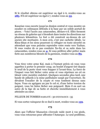 Si le résultat obtenu est supérieur ou égal à 6, rendez-vous au
285. S'il est supérieur ou égal à 7, rendez-vous au 55.
171
Kasarian vous escorte jusqu'au donjon central et vous montre un
escalier en colimaçon défendu à la base par un solide portail de
pierre. - Voici l'accès aux catacombes, déclare-t-il. Elles forment
un réseau de galeries qui s'étendent dans toutes les directions sur
plusieurs kilomètres. Le fort a été construit au-dessus de cet
ancien site mortuaire. A mon avis, c'est une cachette idéale. Le
Khea-khan et les siens pourront s'y réfugier en toute sécurité en
attendant que vous puissiez reprendre votre route vers Tazhan.
Si vous voulez de ce pas conduire Xo-lin et sa suite dans les
catacombes, rendez-vous au 4. Si vous préférez aller prêter main
forte aux nombreux blessés de la garnison, rendez-vous au 89.
172
Vous tirez votre arme Kaï, mais à l'instant précis où vous vous
apprêtez à porter le premier coup, un boulet d'argent tiré depuis
le seuil de la porte vient vous frapper à l'avant-bras. La force de
l'impact vous fait lâcher votre arme et vous réprimez un cri en
tâtant votre membre endolori. Quelques secondes plus tard, une
bande de pillards à la mine patibulaire surgit par l'ouverture. Ils
dévalent l'escalier de la crypte et vous tombent dessus sans
façon. Vous en agrippez un par le col et, d'une brève torsion du
poignet, vous lui faites lâcher son poignard. Mais il en sort un
autre de la tige de sa botte et cherche immédiatement à vous
atteindre au cœur.
PILLEUR DE TOMBES HABILETÉ : 30 ENDURANCE : 35
Si vous sortez vainqueur de ce duel à mort, rendez-vous au 139.
173
Alors que l'officier bhanarien s'écroule raide mort à vos pieds,
vous vous retournez pour affronter l'Autarque. Le seul problème,
 