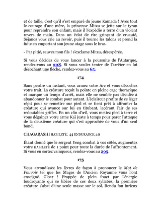 et de taille, c'est qu'il s'est emparé du jeune Kamada ! Avec tout
le courage d'une mère, la princesse Mitzu se jette sur le tyran
pour reprendre son enfant, mais il l'expédie à terre d'un violent
revers de main. Dans un éclat de rire grinçant de cruauté,
Séjanoz vous crie au revoir, puis il tourne les talons et prend la
fuite en emportant son jeune otage sous le bras.
- Par pitié, sauvez mon fils ! s'exclame Mitzu, désespérée.
Si vous décidez de vous lancer à la poursuite de l'Autarque,
rendez-vous au 208. Si vous voulez tenter de l'arrêter en lui
décochant une flèche, rendez-vous au 65.
174
Sans perdre un instant, vous armez votre Arc et vous décochez
votre trait. La créature reçoit la pointe en pleine cage thoracique
et marque un temps d'arrêt, mais elle ne semble pas décidée à
abandonner le combat pour autant. L'éclaireur profite de ce léger
répit pour se remettre sur pied et se tient prêt à affronter la
créature qui avance sur lui en titubant, lacérant l'air de ses
redoutables griffes. En un clin d'œil, vous mettez pied à terre et
vous dégainez votre arme Kaï juste à temps pour parer l'attaque
de la deuxième créature qui s'est approchée de vous d'un seul
bond.
CHAGARASHI HABILETÉ: 44 ENDURANCE:40
Étant donné que le sergent Yeng combat à vos côtés, augmentez
votre HABILETÉ de 1 point pour toute la durée de l'affrontement.
Si vous en sortez vainqueur, rendez-vous au 295.
175
Vous arrondissez les lèvres de façon à prononcer le Mot de
Pouvoir tel que les Mages de l'Ancien Royaume vous l'ont
enseigné. Gloar ! Frappée de plein fouet par l'énergie
foudroyante qui se libère de ces deux syllabes, la première
créature s'abat d'une seule masse sur le sol. Rendu fou furieux
 