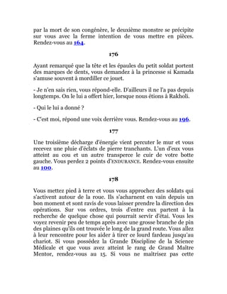 par la mort de son congénère, le deuxième monstre se précipite
sur vous avec la ferme intention de vous mettre en pièces.
Rendez-vous au 164.
176
Ayant remarqué que la tête et les épaules du petit soldat portent
des marques de dents, vous demandez à la princesse si Kamada
s'amuse souvent à mordiller ce jouet.
- Je n'en sais rien, vous répond-elle. D'ailleurs il ne l'a pas depuis
longtemps. On le lui a offert hier, lorsque nous étions à Rakholi.
- Qui le lui a donné ?
- C'est moi, répond une voix derrière vous. Rendez-vous au 196.
177
Une troisième décharge d'énergie vient percuter le mur et vous
recevez une pluie d'éclats de pierre tranchants. L'un d'eux vous
atteint au cou et un autre transperce le cuir de votre botte
gauche. Vous perdez 2 points d'ENDURANCE. Rendez-vous ensuite
au 100.
178
Vous mettez pied à terre et vous vous approchez des soldats qui
s'activent autour de la roue. Ils s'acharnent en vain depuis un
bon moment et sont ravis de vous laisser prendre la direction des
opérations. Sur vos ordres, trois d'entre eux partent à la
recherche de quelque chose qui pourrait servir d'étai. Vous les
voyez revenir peu de temps après avec une grosse branche de pin
des plaines qu'ils ont trouvée le long de la grand route. Vous allez
à leur rencontre pour les aider à tirer ce lourd fardeau jusqu'au
chariot. Si vous possédez la Grande Discipline de la Science
Médicale et que vous avez atteint le rang de Grand Maître
Mentor, rendez-vous au 15. Si vous ne maîtrisez pas cette
 
