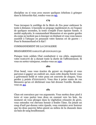 discipline ou si vous avez encore quelques échelons à grimper
dans la hiérarchie Kaï, rendez-vous au 95.
179
Vous invoquez le sortilège de la Main de Feu pour embraser la
tente à distance. L'incendie se propage rapidement et, en l'espace
de quelques secondes, la tente s'emplit d'une épaisse fumée. A
moitié asphyxiés, le commandant bhanarien et ses quatre gardes
du corps ne tardent pas à émerger en titubant et vous vous lancez
aussitôt à l'attaque en poussant votre fameux cri de guerre : -
Pour le Sommerlund et le Kaï !
COMMANDEMENT DE LA CAVALERIE
BHANARIENNE HABILETÉ:48 ENDURANCE:50
Puisque trois soldats Chaî combattent à vos côtés, augmentez
votre HABILETÉ de 3 durant toute la durée de l'affrontement. Si
vous en sortez vainqueur, rendez-vous au 150.
180
D'un bond, vous vous écartez du geyser en éruption et vous
parvenez à gagner un endroit sec, mais cette douche forcée vous
a grièvement brûlé et votre peau est couverte de cloques. Vous
perdez 5 points d'ENDURANCE. Vous êtes à peine remis de vos
blessures qu'un cri déchirant vous fait dresser l'oreille. Rendez-
vous au 44.
181
Chan est convaincu par vos arguments. Vous mettez donc pied à
terre et vous partez tous deux en courant vers les bois. Au
moment où vous plongez dans la végétation crissante de givre,
vous entendez vos chevaux hennir à fendre l'âme. En jetant un
coup d'oeil par-dessus votre épaule, vous constatez avec horreur
que les deux pauvres bêtes gisent au milieu de la chaussée dans
un bain de sang bouillonnant.
 