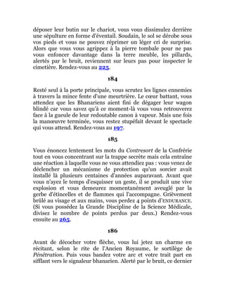 déposer leur butin sur le chariot, vous vous dissimulez derrière
une sépulture en forme d'éventail. Soudain, le sol se dérobe sous
vos pieds et vous ne pouvez réprimer un léger cri de surprise.
Alors que vous vous agrippez à la pierre tombale pour ne pas
vous enfoncer davantage dans la terre meuble, les pillards,
alertés par le bruit, reviennent sur leurs pas pour inspecter le
cimetière. Rendez-vous au 225.
184
Resté seul à la porte principale, vous scrutez les lignes ennemies
à travers la mince fente d'une meurtrière. Le cœur battant, vous
attendez que les Bhanariens aient fini de dégager leur wagon
blindé car vous savez qu'à ce moment-là vous vous retrouverez
face à la gueule de leur redoutable canon à vapeur. Mais une fois
la manœuvre terminée, vous restez stupéfait devant le spectacle
qui vous attend. Rendez-vous au 197.
185
Vous énoncez lentement les mots du Contresort de la Confrérie
tout en vous concentrant sur la trappe secrète mais cela entraîne
une réaction à laquelle vous ne vous attendiez pas : vous venez de
déclencher un mécanisme de protection qu'un sorcier avait
installé là plusieurs centaines d'années auparavant. Avant que
vous n'ayez le temps d'esquisser un geste, il se produit une vive
explosion et vous demeurez momentanément aveuglé par la
gerbe d'étincelles et de flammes qui l'accompagne. Grièvement
brûlé au visage et aux mains, vous perdez 4 points d'ENDURANCE.
(Si vous possédez la Grande Discipline de la Science Médicale,
divisez le nombre de points perdus par deux.) Rendez-vous
ensuite au 265.
186
Avant de décocher votre flèche, vous lui jetez un charme en
récitant, selon le rite de l'Ancien Royaume, le sortilège de
Pénétration. Puis vous bandez votre arc et votre trait part en
sifflant vers le signaleur bhanarien. Alerté par le bruit, ce dernier
 