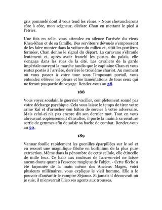 gris pommelé dont il vous tend les rênes. - Nous chevaucherons
côte à côte, mon seigneur, déclare Chan en mettant le pied à
l'étrier.
Une fois en selle, vous attendez en silence l'arrivée du vieux
Khea-khan et de sa famille. Des serviteurs dévoués s'empressent
de les faire monter dans la voiture du milieu et, sitôt les portières
fermées, Chan donne le signal du départ. La caravane s'ébranle
lentement et, après avoir franchi les portes du palais, elle
s'engage dans les rues de la cité. Les cavaliers de la garde
impériale ouvrent la marche tandis que le capitaine Chan et vous
restez postés à l'arrière, derrière le troisième chariot. Au moment
où vous passez à votre tour sous l'imposant portail, vous
entendez s'élever les pleurs et les lamentations de tous ceux qui
ne feront pas partie du voyage. Rendez-vous au 58.
188
Vous voyez soudain le guerrier vaciller, complètement sonné par
votre décharge psychique. Cela vous laisse le temps de tirer votre
arme Kaï et d'arracher son bâton de sorcier à votre adversaire.
Mais celui-ci n'a pas encore dit son dernier mot. Tout en vous
abreuvant copieusement d'insultes, il porte la main à sa ceinture
sertie de gemmes afin de saisir sa hache de combat. Rendez-vous
au 50.
189
Vannar fouille rapidement les guenilles éparpillées sur le sol et
en ressort une magnifique flèche en korlinium de la plus pure
extraction. Même dans la pénombre de cette cellule, elle étincelle
de mille feux. Ce halo aux couleurs de l'arc-en-ciel ne laisse
aucun doute quant à l'essence magique de l'objet. - Cette flèche a
été façonnée de la main même des Anciens Mages, voici
plusieurs millénaires, vous explique le vieil homme. Elle a le
pouvoir d'anéantir le vampire Séjanoz. Si jamais il découvrait où
je suis, il m'enverrait illico ses agents aux trousses.
 