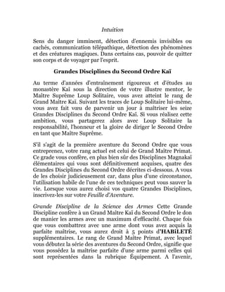 Intuition
Sens du danger imminent, détection d'ennemis invisibles ou
cachés, communication télépathique, détection des phénomènes
et des créatures magiques. Dans certains cas, pouvoir de quitter
son corps et de voyager par l'esprit.
Grandes Disciplines du Second Ordre Kaï
Au terme d'années d'entraînement rigoureux et d'études au
monastère Kaï sous la direction de votre illustre mentor, le
Maître Suprême Loup Solitaire, vous avez atteint le rang de
Grand Maître Kaï. Suivant les traces de Loup Solitaire lui-même,
vous avez fait vœu de parvenir un jour à maîtriser les seize
Grandes Disciplines du Second Ordre Kaï. Si vous réalisez cette
ambition, vous partagerez alors avec Loup Solitaire la
responsabilité, l'honneur et la gloire de diriger le Second Ordre
en tant que Maître Suprême.
S'il s'agit de la première aventure du Second Ordre que vous
entreprenez, votre rang actuel est celui de Grand Maître Primat.
Ce grade vous confère, en plus bien sûr des Disciplines Magnakaï
élémentaires qui vous sont définitivement acquises, quatre des
Grandes Disciplines du Second Ordre décrites ci-dessous. A vous
de les choisir judicieusement car, dans plus d'une circonstance,
l'utilisation habile de l'une de ces techniques peut vous sauver la
vie. Lorsque vous aurez choisi vos quatre Grandes Disciplines,
inscrivez-les sur votre Feuille d'Aventure.
Grande Discipline de la Science des Armes Cette Grande
Discipline confère à un Grand Maître Kaï du Second Ordre le don
de manier les armes avec un maximum d'efficacité. Chaque fois
que vous combattrez avec une arme dont vous avez acquis la
parfaite maîtrise, vous aurez droit à 5 points d'HABiLETÉ
supplémentaires. Le rang de Grand Maître Primat, avec lequel
vous débutez la série des aventures du Second Ordre, signifie que
vous possédez la maîtrise parfaite d'une arme parmi celles qui
sont représentées dans la rubrique Équipement. A l'avenir,
 