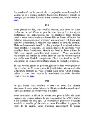 Impressionné par le pouvoir de ce projectile, vous demandez à
Vannar ce qu'il compte en faire. Sa réponse franche et directe ne
manque pas de vous étonner. Pour la connaître, rendez-vous au
267.
190
Vous prenez les dés, vous soufflez dessus, puis vous les faites
rouler sur le sol. Chan se penche pour interpréter les signes
ésotériques qui apparaissent sur les multiples faces d'ivoire
jauni. - Vous relèverez de nombreux défis et devrez affronter des
batailles sans merci, mon seigneur, vous annonce-t-il d'une voix
pensive. Cependant, la victoire vous attend au bout du chemin.
Mais méfiez-vous du froid ! Le plus grand péril proviendra d'une
main mortelle et glaciale. Les commentaires du capitaine vous
semblent bien fantaisistes. Mourir de froid au beau milieu de
l'été, cela paraît complètement insensé ! Vous accueillez
néanmoins ses paroles de bonne grâce et vous le remerciez pour
ses révélations. Ravi du compliment, Chan vous tend les dés Xi,
vous priant de les accepter en témoignage de respect et d'amitié.
Si vous voulez garder ce présent, glissez-le dans votre poche et
inscrivez les dés Xi dans la case Objets Spéciaux de votre Feuille
d'Aventure (inutile de vous séparer d'un autre Objet Spécial,
même si vous avez atteint le maximum autorisé). Ensuite,
rendez-vous au 204.
191
Le gaz infect vous soulève le cœur et vous fait tousser
violemment, mais votre Science Médicale neutralise rapidement
l'effet des toxines que vous venez d'inhaler.
Vous demandez à Mitzu de mettre son père à l'abri de toute
urgence, car les émanations du gaz risqueraient fort d'être fatales
à un homme de son âge. La courageuse princesse s'exécute
aussitôt et, tandis qu'elle aide le vieux Khea-khan à gagner le
fond de la crypte, vous traversez rapidement le nuage
 