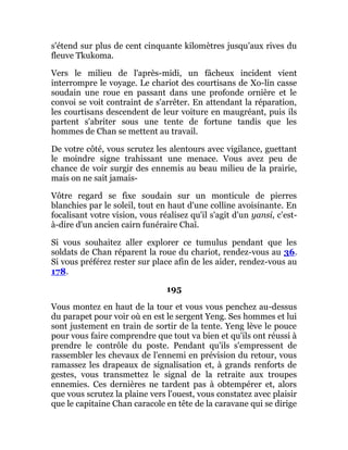 s'étend sur plus de cent cinquante kilomètres jusqu'aux rives du
fleuve Tkukoma.
Vers le milieu de l'après-midi, un fâcheux incident vient
interrompre le voyage. Le chariot des courtisans de Xo-lin casse
soudain une roue en passant dans une profonde ornière et le
convoi se voit contraint de s'arrêter. En attendant la réparation,
les courtisans descendent de leur voiture en maugréant, puis ils
partent s'abriter sous une tente de fortune tandis que les
hommes de Chan se mettent au travail.
De votre côté, vous scrutez les alentours avec vigilance, guettant
le moindre signe trahissant une menace. Vous avez peu de
chance de voir surgir des ennemis au beau milieu de la prairie,
mais on ne sait jamais-
Vôtre regard se fixe soudain sur un monticule de pierres
blanchies par le soleil, tout en haut d'une colline avoisinante. En
focalisant votre vision, vous réalisez qu'il s'agit d'un yansi, c'est-
à-dire d'un ancien cairn funéraire Chaî.
Si vous souhaitez aller explorer ce tumulus pendant que les
soldats de Chan réparent la roue du chariot, rendez-vous au 36.
Si vous préférez rester sur place afin de les aider, rendez-vous au
178.
195
Vous montez en haut de la tour et vous vous penchez au-dessus
du parapet pour voir où en est le sergent Yeng. Ses hommes et lui
sont justement en train de sortir de la tente. Yeng lève le pouce
pour vous faire comprendre que tout va bien et qu'ils ont réussi à
prendre le contrôle du poste. Pendant qu'ils s'empressent de
rassembler les chevaux de l'ennemi en prévision du retour, vous
ramassez les drapeaux de signalisation et, à grands renforts de
gestes, vous transmettez le signal de la retraite aux troupes
ennemies. Ces dernières ne tardent pas à obtempérer et, alors
que vous scrutez la plaine vers l'ouest, vous constatez avec plaisir
que le capitaine Chan caracole en tête de la caravane qui se dirige
 