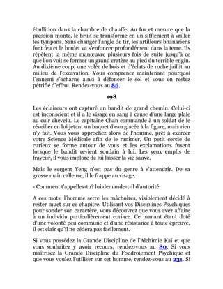 ébullition dans la chambre de chauffe. Au fur et mesure que la
pression monte, le bruit se transforme en un sifflement à vriller
les tympans. Sans changer l'angle de tir, les artilleurs bhanariens
font feu et le boulet va s'enfoncer profondément dans la terre. Ils
répètent la même manœuvre plusieurs fois de suite jusqu'à ce
que l'on voit se former un grand cratère au pied du terrible engin.
Au dixième coup, une volée de bois et d'éclats de roche jaillit au
milieu de l'excavation. Vous comprenez maintenant pourquoi
l'ennemi s'acharne ainsi à défoncer le sol et vous en restez
pétrifié d'effroi. Rendez-vous au 86.
198
Les éclaireurs ont capturé un bandit de grand chemin. Celui-ci
est inconscient et il a le visage en sang à cause d'une large plaie
au cuir chevelu. Le capitaine Chan commande à un soldat de le
réveiller en lui jetant un baquet d'eau glacée à la figure, mais rien
n'y fait. Vous vous approchez alors de l'homme, prêt à exercer
votre Science Médicale afin de le ranimer. Un petit cercle de
curieux se forme autour de vous et les exclamations fusent
lorsque le bandit revient soudain à lui. Les yeux emplis de
frayeur, il vous implore de lui laisser la vie sauve.
Mais le sergent Yeng n'est pas du genre à s'attendrir. De sa
grosse main calleuse, il le frappe au visage.
- Comment t'appelles-tu? lui demande-t-il d'autorité.
A ces mots, l'homme serre les mâchoires, visiblement décidé à
rester muet sur ce chapitre. Utilisant vos Disciplines Psychiques
pour sonder son caractère, vous découvrez que vous avez affaire
à un individu particulièrement coriace. Ce manant étant doté
d'une volonté peu commune et d'une résistance à toute épreuve,
il est clair qu'il ne cédera pas facilement.
Si vous possédez la Grande Discipline de l'Alchimie Kaï et que
vous souhaitez y avoir recours, rendez-vous au 80. Si vous
maîtrisez la Grande Discipline du Foudroiement Psychique et
que vous voulez l'utiliser sur cet homme, rendez-vous au 231. Si
 