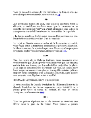 vous ne possédez aucune de ces Disciplines, ou bien si vous ne
souhaitez pas vous en servir, rendez-vous au 13.
199
Aux premières lueurs du jour, vous aidez le capitaine Chan à
détruire la maléfique amulette avant que la caravane ne se
remette en route pour Fort Vlau. Quant à Shavane, vous la ligotez
à un poteau avant de l'abandonner au beau milieu de la prairie.
- Le temps qu'elle se libère, nous aurons déjà parcouru un bon
bout de chemin ! déclare Chan d'un air satisfait.
Le trajet se déroule sans encombre et, le lendemain vers midi,
vous voyez enfin la forteresse lissanienne se profiler à l'horizon.
Malheureusement, le spectacle que vous découvrez d'un peu plus
près ruine toutes vos espérances. Rendez-vous au 110.
200
Une fois remis de ce fâcheux incident, vous découvrez avec
consternation que Chan a perdu connaissance et que vos chevaux
ont été tués sur le coup par les redoutables projectiles de glace.
Mais déjà les deux monstres s'avancent sur vous. En voyant luire
leurs longs crocs couverts de givre et leurs griffes acérées prêtes à
frapper, vous comprenez que la bataille sera rude. Sans perdre
une seconde, vous dégainez votre arme Kaï.
BRUMALGHASTS HABILETÉ:57 ENDURANCE:50
Si vous possédez la Grande Discipline de l'Élémentalisme ou la
Grande Discipline du Nexus, augmentez votre HABILETÉ de 3
points pour toute la durée du combat. Si vous en sortez
vainqueur, rendez-vous au 105.
201
Vous ne pouvez réprimer un cri de douleur en recevant une
flèche dans le gras de la cuisse. Vous perdez 4 points
 
