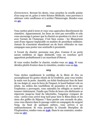d'ENDURANCE. Serrant les dents, vous arrachez la cruelle pointe
d'un coup sec et, grâce à votre Science Médicale, vous parvenez à
atténuer votre souffrance et à arrêter l'hémorragie. Rendez-vous
au 40.
202
Vous mettez pied à terre et vous vous approchez discrètement du
cimetière. Apparemment, les lieux ne sont pas surveillés et cela
vous encourage à penser que le chariot en question n'a rien à voir
avec l'armée de l'Autarque. C'est bien connu : les Bhanariens
sont d'une rigueur implacable en matière de procédure militaire.
Jamais ils n'auraient abandonné un de leurs véhicules en rase
campagne sans poster une sentinelle à proximité.
A l'avant du chariot, personne non plus. Comme il ne porte
aucun emblème ni signe distinctif, vous en concluez qu'il
appartient probablement à un marchant d'Otavai.
Si vous voulez fouiller le chariot, rendez-vous au 293. Si vous
décidez plutôt d'entrer dans le cimetière, rendez-vous au 60.
203
Vous récitez rapidement le sortilège de la Main de Feu en
accomplissant les gestes rituels de la Confrérie, puis vous tendez
la main vers la porte. Aussitôt, un éclair foudroyant fuse du bout
de vos doigts et, sous la force de l'impact, le lourd battant vole en
éclats. Au milieu des tourbillons de poussière et de terre que
l'explosion a provoqués, vous entendez les réfugiés se mettre à
tousser violemment. Tandis que l'écho de leurs cris déchirants se
répercute jusqu'au fond du labyrinthe, l'angoisse s'empare de
vous : seriez-vous arrivé trop tard pour tirer le Khea-khan et les
siens des griffes de Séjanoz ? Sans perdre une seconde de plus,
vous vous élancez dans le passage voûté en compagnie du sergent
Yeng. Au bout de quelques mètres, vous arrivez à un
embranchement. Si vous possédez la Grande Discipline de
l'Exploration, rendez-vous au 246. Dans le cas contraire, rendez-
vous au 167.
 