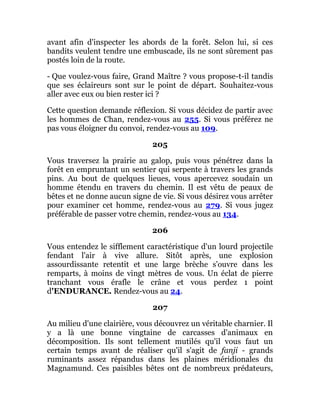 avant afin d'inspecter les abords de la forêt. Selon lui, si ces
bandits veulent tendre une embuscade, ils ne sont sûrement pas
postés loin de la route.
- Que voulez-vous faire, Grand Maître ? vous propose-t-il tandis
que ses éclaireurs sont sur le point de départ. Souhaitez-vous
aller avec eux ou bien rester ici ?
Cette question demande réflexion. Si vous décidez de partir avec
les hommes de Chan, rendez-vous au 255. Si vous préférez ne
pas vous éloigner du convoi, rendez-vous au 109.
205
Vous traversez la prairie au galop, puis vous pénétrez dans la
forêt en empruntant un sentier qui serpente à travers les grands
pins. Au bout de quelques lieues, vous apercevez soudain un
homme étendu en travers du chemin. Il est vêtu de peaux de
bêtes et ne donne aucun signe de vie. Si vous désirez vous arrêter
pour examiner cet homme, rendez-vous au 279. Si vous jugez
préférable de passer votre chemin, rendez-vous au 134.
206
Vous entendez le sifflement caractéristique d'un lourd projectile
fendant l'air à vive allure. Sitôt après, une explosion
assourdissante retentit et une large brèche s'ouvre dans les
remparts, à moins de vingt mètres de vous. Un éclat de pierre
tranchant vous érafle le crâne et vous perdez 1 point
d'ENDURANCE. Rendez-vous au 24.
207
Au milieu d'une clairière, vous découvrez un véritable charnier. Il
y a là une bonne vingtaine de carcasses d'animaux en
décomposition. Ils sont tellement mutilés qu'il vous faut un
certain temps avant de réaliser qu'il s'agit de fanji - grands
ruminants assez répandus dans les plaines méridionales du
Magnamund. Ces paisibles bêtes ont de nombreux prédateurs,
 