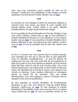 mais vous n'en connaissez aucun capable de faire un tel
massacre. Tandis que vous réfléchissez à cette énigme, un bruit
inquiétant vous fait dresser l'oreille. Rendez-vous au 222.
208
Au moment où vous atteignez l'entrée du souterrain, Séjanoz se
retourne pour vous lancer une boule de verre remplie d'un
étrange liquide jaune. L'objet éclate à vos pieds, libérant
instantanément un nuage de gaz hautement toxique.
Si vous possédez la Grande Discipline de l'Art des Simples et que
vous voulez l'utiliser, rendez-vous au 46. Si vous maîtrisez la
Grande Discipline du Nexus et si vous souhaitez y avoir recours,
rendez-vous au 269. Si vous possédez la Grande Discipline de la
Science Médicale et que vous optez pour cette solution, rendez-
vous au 191. Si vous ne possédez rien de tout cela, rendez-vous
au 83.
209
Au fur et à mesure que vous avancez dans le sombre passage,
vous entendez des voix qui se font de plus en plus distinctes.
Vous les identifiez immédiatement : ce sont les pilleurs de
tombes qui vous ont volé votre arme Kaï. Ils sont justement en
train d'en parler et l'un d'eux déclare en jubilant, qu'à lui seul cet
objet doit bien valoir le prix de tout le butin réuni. Vous vous
heurtez finalement à une solide porte en bois bardée de ferrures
noires. En regardant par le trou de la serrure, vous apercevez les
voleurs en question. Leurs sombres silhouettes se découpent
devant un grand feu de cheminée. Avec une froide
détermination, vous vous préparez à passer à l'attaque afin de
récupérer votre arme de prédilection.
Si vous possédez la Grande Discipline du Foudroiement
Psychique et que vous avez atteint le rang de Grand Maître
Éminent, rendez-vous au 254. Si vous maîtrisez la Grande
Discipline de l'Invisibilité et que vous vous êtes élevé à ce même
rang, rendez-vous au 136. Si vous ne possédez aucune de ces
 