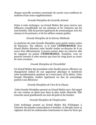 chaque nouvelle aventure couronnée de succès vous conférera la
maîtrise d'une arme supplémentaire.
Grande Discipline du Contrôle Animal
Grâce à cette technique, un Grand Maître Kaï peut exercer une
influence considérable sur les animaux et les créatures qui lui
sont hostiles. Elle lui permet également de communiquer avec les
oiseaux et les poissons, et de les utiliser comme guides.
Grande Discipline de la Science Médicale
Le praticien de cette Grande Discipline peut guérir toutes sortes
de blessures. Par ailleurs, si le total d'ENDURANCE d'un
Grand Maître détenant cette faculté tombe au-dessous de 8 au
cours d'un affrontement, il pourra puiser dans ses réserves afin
de regagner 20 points d'ENDURANCE. Toutefois, vous ne
pourrez recourir à cette mesure que tous les vingt jours au cours
de votre aventure.
Grande Discipline de l'Invisibilité
Un Grand Maître Kaï possédant cette faculté pourra effectuer un
changement radical de son apparence physique et maintenir
cette transformation pendant un à trois jours s'il le désire. Cette
Grande Discipline confère également un don de camouflage
parfait à son détenteur.
Grande Discipline de l'Art de la Chasse
Cette Grande Discipline permet au Grand Maître qui y fait appel
de voir comme en plein jour dans la plus totale obscurité. Elle
exacerbe aussi grandement ses sens du goût et du toucher.
Grande Discipline de l'Exploration
Cette technique permet au Grand Maître Kaï d'échapper à
l'étreinte des plantes tentaculaires et hostiles, et décuple aussi sa
vigilance devant les embuscades imminentes et dans les lieux qui
 