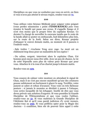 Disciplines ou que vous ne souhaitez pas vous en servir, ou bien
si vous n'avez pas atteint le niveau requis, rendez-vous au 71.
210
Vous utilisez votre Science Médicale pour soigner votre poignet
(vous perdez néanmoins 1 point d'ENDURANCE) puis vous
écoutez le bandit qui passe aux aveux. Il s'appelle Xango et il
n'est rien moins que le propre frère du capitaine Kronar. Ce
dernier l'a chargé de surveiller la caravane tandis que le reste de
la bande allait se poster en embuscade, huit kilomètres plus loin,
sur la route de la forêt. Selon ses dires, Kronar projette
d'attaquer le convoi demain matin, au moment où il passera à
l'endroit voulu.
- Sale traître ! s'exclame Yeng avec rage. La mort est un
châtiment trop doux pour un malandrin de ton espèce !
- Du calme, sergent, intervient alors le capitaine Chan. Cet
homme peut encore nous être utile. Avec un peu de chance, la vie
de cette fripouille aura plus de valeur pour Kronar que pour
vous. Attachez-le à la roue d'un chariot jusqu'à demain matin.
Rendez-vous au 129.
211
Vous essayez de calmer votre monture en attendant le signal de
Chan, mais il ne s'est pas encore manifesté qu'une des créatures
pousse subitement un hurlement à glacer le sang. Terrifiée, votre
jument se cabre et refuse d'avancer. Vous voici en très fâcheuse
posture : si jamais le monstre se décidait à passer à l'attaque,
vous seriez incapable de lui échapper. Inutile de dire que vous
devez prévoir une solution d'urgence. Si vous possédez la Grande
Discipline de l'Élémentalisme et que vous voulez l'utiliser,
rendez-vous au 31. Si vous maîtrisez la Grande Discipline de
l'Alchimie Kaï et qu'il vous paraît judicieux d'y avoir recours,
rendez-vous au 299. Si vous préférez opter pour la Magie des
Anciens - à condition, bien sûr de pouvoir faire appel à cette
 